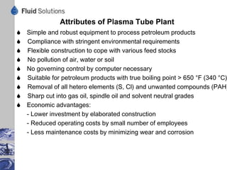 Typical Mass Balance Plasma Tube Re-refining Motor Oil




                       Light Ends 18 kg   Water 17 kg



Dry Oil 1000 kg                                             Gas Oil 90 kg
                            1034 kg
  NaOH 17 kg      Reactor                                Spindle Oil 75 kg
 Water 17 kg                                            Base Stock 697 kg



                             Bituminous Residue 137 kg


                   9
 