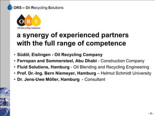 offers:
• Study for a preliminary concept
• Basic Engineering of a waste oil recycling plant
• Detailed Engineering of a waste oil recycling plant
• Complete engineering of a oil blending plant
• Project management
• Procurement
• Construction of the plant with the partner companies
• Installation and start up
• Optimization of the process
• Documentation
• Service contract including the laboratory work
                                                         -3-
 