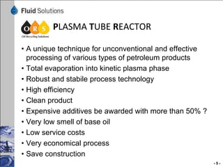 Steps of the process
 The waste oil goes through a combination of different
 process procedures to way to final product:

• Dehydration
• Evaporation
• Total distillation with plasma tube reactor
• Decoloring by adsorbing process
• Rectification
• Filtration
• Oil blending to final lubrication products


                                                         -5-
 