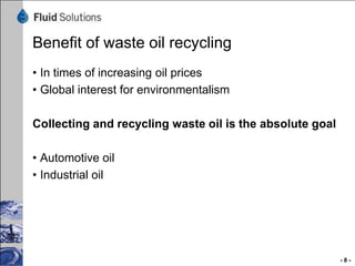 What is the key of the process:
•   The Plasma-Tube-Reactor creates the best possible and fast evaporation
•   380 grad Celsius plus10 mbar vacuum and speed of sound
•   Highest reactivity in the atmosphere of the reactor with extreme high friction
•   Na+ and K+ as reacting catalytic for finishing the cleaning process
•   This process is absolute robust and stabile in daily operation
•   Relative low investment budget for this type of plant
•   Outcome of base oil is very high
•   Process cost are very low



Material balance on the next pages:




                                                                                     -8-
 