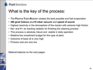 Dehydration


100 % Feed Used Oil
ca. 90 % Used Oil
+ ca. 5 % Water
+ ca. 1 % Light Oil (Fuels)
+ ca. 2 % Gasoil
+ ca. 1 % Esters
+ ca. 1% Unvaporables




                              5 % Water
    Dehydration               1 % Light Oil (Fumes)




   90 % Used Oil
   2 % Gasoil
   1 % Esters
   1% Unvaporables



                                                      -9-
 