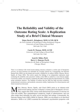 Journal of Brief Therapy
                                                                    Volume 5  •  Number 1  •  2006




       The Reliability and Validity of the
      Outcome Rating Scale: A Replication
       Study of a Brief Clinical Measure
                   Major David L. Bringhurst, MSW, LCSW, BCD
              Air Force Institute of Technology/Civilian Institutions Program
                        University of Utah College of Social Work
                                     Salt Lake City, Utah

                             Curtis W. Watson, MSW, LCSW
                          University of Utah College of Social Work
                                     Salt Lake City, Utah

                                   Scott D. Miller, Ph.D.
                                  Barry L. Duncan, Psy.D.
                         Institute for the Study of Therapeutic Change
                                         Chicago, Illinois


There is an industry-wide trend toward making outcome evaluation a routine part of therapeutic
services, yet most measures are infeasible for everyday clinical use. Consequently, the Outcome
Rating Scale (ORS) was developed and recently validated by its authors (Miller, Duncan, Brown,
Sparks, & Claud, 2003). This article reports the findings of an independent replication study
evaluating the reliability and concurrent validity of the ORS as studied in a non-clinical sample.
Concurrent validity was tested by comparing the ORS with the Outcome Questionnaire 45.2 (OQ)
using correlation statistics. The findings re-confirm that the ORS has high test-retest reliability,
strong internal consistency, and moderate concurrent validity. Implications for clinical practice and
future research are discussed.




M
           iller, Duncan, Brown, Sparks, and Claud (2003) point to an industry-wide
           trend toward making outcome evaluation a routine part of therapeutic services.
           They suggest that while various multi-dimensional assessments of outcome are
valid and reliable, their methodological complexity, length of administration, and cost
often render them infeasible for many service providers and settings. Consequently, the
Outcome Rating Scale (ORS) (Miller & Duncan, 2000) was developed as an ultra-brief
alternative. Miller et al. (2003) examined the instrument’s psychometric properties with

                                                                                                 23
 