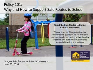 Policy 101:
Why and How to Support Safe Routes to School
Oregon Safe Routes to School Conference
June 20, 2016
About the Safe Routes to School
National Partnership
We are a nonprofit organization that
improves the quality of life for kids and
communities by promoting active, healthy
lifestyles and safe infrastructure that
supports bicycling and walking.
 