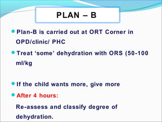 Plan-B is carried out at ORT Corner in
OPD/clinic/ PHC
Treat ‘some’ dehydration with ORS (50-100
ml/kg
If the child wants more, give more
After 4 hours:
Re-assess and classify degree of
dehydration.
PLAN – B
 