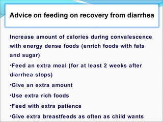 Increase amount of calories during convalescence
with energy dense foods (enrich foods with fats
and sugar)
•Feed an extra meal (for at least 2 weeks after
diarrhea stops)
•Give an extra amount
•Use extra rich foods
•Feed with extra patience
•Give extra breastfeeds as often as child wants
 