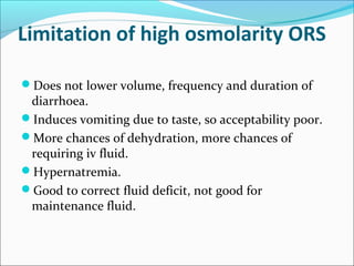 Limitation of high osmolarity ORS
Does not lower volume, frequency and duration of
diarrhoea.
Induces vomiting due to taste, so acceptability poor.
More chances of dehydration, more chances of
requiring iv fluid.
Hypernatremia.
Good to correct fluid deficit, not good for
maintenance fluid.
 