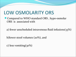 LOW OSMOLARITY ORS
Compared to WHO standard ORS , hypo-osmolar
ORS is associated with
a) fewer unscheduled intravenous fluid infusions(33%)
b)lower stool volumes (20%), and
c) less vomiting(30%)
 