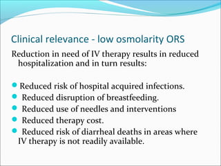 Clinical relevance - low osmolarity ORS
Reduction in need of IV therapy results in reduced
hospitalization and in turn results:
Reduced risk of hospital acquired infections.
 Reduced disruption of breastfeeding.
 Reduced use of needles and interventions
 Reduced therapy cost.
 Reduced risk of diarrheal deaths in areas where
IV therapy is not readily available.
 