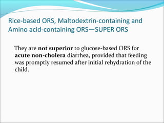 Rice-based ORS, Maltodextrin-containing and
Amino acid-containing ORS—SUPER ORS
They are not superior to glucose-based ORS for
acute non-cholera diarrhea, provided that feeding
was promptly resumed after initial rehydration of the
child.
 