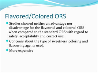 Flavored/Colored ORS
Studies showed neither an advantage nor
disadvantage for the flavoured and coloured ORS
when compared to the standard ORS with regard to
safety, acceptability and correct use.
Concerns about the type of sweetners ,coloring and
flavouring agents used.
More expensive
 