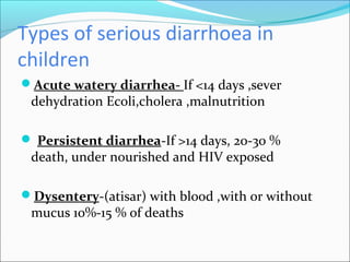 Types of serious diarrhoea in
children
Acute watery diarrhea- If <14 days ,sever
dehydration Ecoli,cholera ,malnutrition
 Persistent diarrhea-If >14 days, 20-30 %
death, under nourished and HIV exposed
Dysentery-(atisar) with blood ,with or without
mucus 10%-15 % of deaths
 