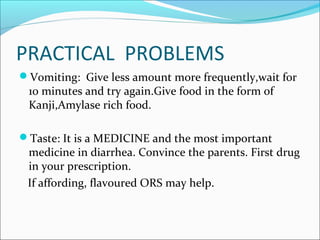 PRACTICAL PROBLEMS
Vomiting: Give less amount more frequently,wait for
10 minutes and try again.Give food in the form of
Kanji,Amylase rich food.
Taste: It is a MEDICINE and the most important
medicine in diarrhea. Convince the parents. First drug
in your prescription.
If affording, flavoured ORS may help.
 
