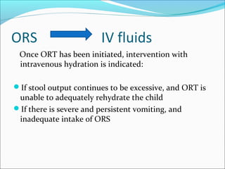 ORS IV fluids
Once ORT has been initiated, intervention with
intravenous hydration is indicated:
If stool output continues to be excessive, and ORT is
unable to adequately rehydrate the child
If there is severe and persistent vomiting, and
inadequate intake of ORS
 