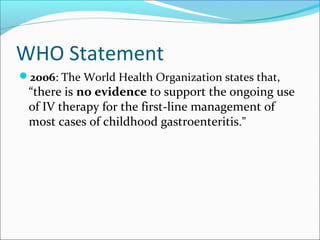 WHO Statement
2006: The World Health Organization states that,
“there is no evidence to support the ongoing use
of IV therapy for the first-line management of
most cases of childhood gastroenteritis.”
 