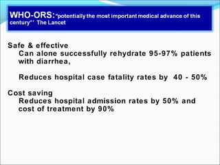Safe & effective
Can alone successfully rehydrate 95-97% patients
with diarrhea,
Reduces hospital case fatality rates by 40 - 50%
Cost saving
Reduces hospital admission rates by 50% and
cost of treatment by 90%
 
