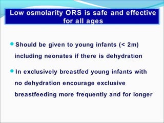 Should be given to young infants (< 2m)
including neonates if there is dehydration
In exclusively breastfed young infants with
no dehydration encourage exclusive
breastfeeding more frequently and for longer
Low osmolarity ORS is safe and effective
for all ages
 