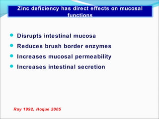  Disrupts intestinal mucosa
 Reduces brush border enzymes
 Increases mucosal permeability
 Increases intestinal secretion
Roy 1992, Hoque 2005
Zinc deficiency has direct effects on mucosal
functions
 