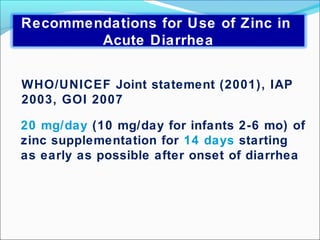 20 mg/day (10 mg/day for infants 2-6 mo) of
zinc supplementation for 14 days starting
as early as possible after onset of diarrhea
WHO/UNICEF Joint statement (2001), IAP
2003, GOI 2007
Recommendations for Use of Zinc in
Acute Diarrhea
 