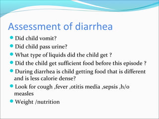 Assessment of diarrhea
Did child vomit?
Did child pass urine?
What type of liquids did the child get ?
Did the child get sufficient food before this episode ?
During diarrhea is child getting food that is different
and is less calorie dense?
Look for cough ,fever ,otitis media ,sepsis ,h/o
measles
Weight /nutrition
 