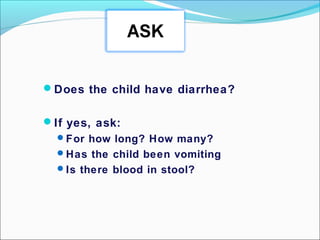 Does the child have diarrhea?
If yes, ask:
For how long? How many?
Has the child been vomiting
Is there blood in stool?
 