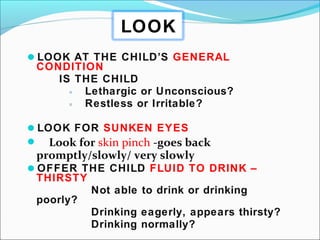 LOOK AT THE CHILD’S GENERAL
CONDITION
IS THE CHILD
◦ Lethargic or Unconscious?
◦ Restless or Irritable?
LOOK FOR SUNKEN EYES
 Look for skin pinch -goes back
promptly/slowly/ very slowly
OFFER THE CHILD FLUID TO DRINK –
THIRSTY
Not able to drink or drinking
poorly?
Drinking eagerly, appears thirsty?
Drinking normally?
LOOK
 
