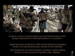 Happé lui aussi par la folie de l'or, Matt va devoir affronter les montagnes hostiles et les eaux déchaînées pour rejoindre la rivière Klondike. Pour l'instant toute une cohorte d'hommes, de femmes, et même d'enfants harassés, arrivent au terme de la première étape : Skagway.  Clic La Russie a vendu ce territoire immense pour une bouchée de pain en 1867. Et jusqu’à maintenant, ils n’étaient pas nombreux à s’y précipiter… 