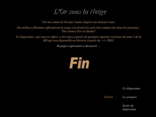 Choisir  : Le synopsis Ce diaporama Sortir du diaporama Fin Tiré du roman de Nicolas Vanier d'après une histoire vraie. Des milliers d'hommes affrontèrent la neige et le froid à la suite d'un simple titre dans les journaux : "Des tonnes d'or en Alaska". Ce diaporama , qui vous est offert, a été conçu à partir de quelques vignettes extraites du tome 1 de la BD qui sera disponible en librairie à partir du  --/--/2011 46 pages captivantes à découvrir … L'Or sous la Neige 