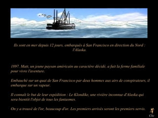 Ils sont en mer depuis 12 jours, embarqués à San Francisco en direction du Nord : l'Alaska. 1897. Matt, un jeune paysan américain au caractère décidé, a fuit la ferme familiale pour vivre l'aventure. Embauché sur un quai de San Francisco par deux hommes aux airs de conspirateurs, il embarque sur un vapeur. Il connaît le but de leur expédition : Le Klondike, une rivière inconnue d'Alaska qui sera bientôt l'objet de tous les fantasmes. On y a trouvé de l'or, beaucoup d'or. Les premiers arrivés seront les premiers servis. Clic  