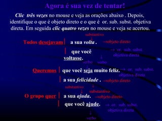 Agora é sua vez de tentar!
   Clic três vezes no mouse e veja as orações abaixo . Depois,
identifique o que é objeto direto e o que é or. sub. subst. objetiva
 direta. Em seguida clic quatro vezes no mouse e veja se acertou.
                                        substantivo
                                           ↓
      Todos desejavam a sua volta .              →objeto direto
                                                         → or. sub. subst.
                           que você
                                                          objetiva direta
                          voltasse.              ↓
                                    verbo       verbo
                                        ↓
           Queremos  que você seja muito feliz.→ or. sub. subst.
                                                   objetiva direta
                        a sua felicidade . →objeto direto
                          substantivo       ↓
                                 substantivo
                                   ↓
       O grupo quer  a sua ajuda. →objeto direto
                       que você ajude. → or. sub. subst.
                                                        objetiva direta
                                         ↓
                                        verbo
 