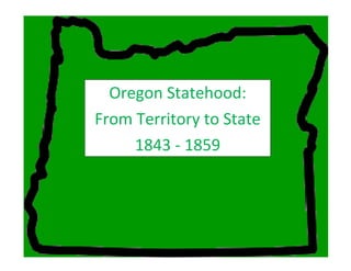 Oregon Statehood
From Territory to State
Oregon Statehood:
From Territory to State
1843 - 1859
 