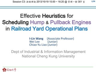 1/39 
Session C3: 排程理論2013/10/19 15:00 ~ 16:20 @ 管理一館301 室 
Effective Heuristics for 
Scheduling Hump & Pullback Engines 
in Railroad Yard Operational Plans 
I-Lin Wang (Associate Professor) 
Wei Lee (Junior) 
Chiao-Yu Liao (Junior) 
Dept of Industrial & Information Management 
National Cheng Kung University 
 