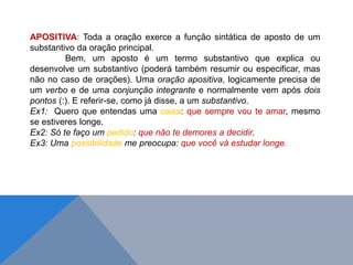 APOSITIVA: Toda a oração exerce a função sintática de aposto de um
substantivo da oração principal.
Bem, um aposto é um termo substantivo que explica ou
desenvolve um substantivo (poderá também resumir ou especificar, mas
não no caso de orações). Uma oração apositiva, logicamente precisa de
um verbo e de uma conjunção integrante e normalmente vem após dois
pontos (:). E referir-se, como já disse, a um substantivo.
Ex1: Quero que entendas uma coisa: que sempre vou te amar, mesmo
se estiveres longe.
Ex2: Só te faço um pedido: que não te demores a decidir.
Ex3: Uma possibilidade me preocupa: que você vá estudar longe.
J O N E S L . A I R E S
 
