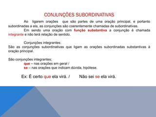 CONJUNÇÕES SUBORDINATIVAS
Ao ligarem orações que são partes de uma oração principal, e portanto
subordinadas a ela, as conjunções são coerentemente chamadas de subordinativas.
Em sendo uma oração com função substantiva a conjunção é chamada
integrante e não terá relação de sentido.
Conjunções integrantes:
São as conjunções subordinativas que ligam as orações subordinadas substantivas à
oração principal.
São conjunções integrantes;
que – nas orações em geral /
se – nas orações que indicam dúvida, hipótese.
Ex: É certo que ela virá. / Não sei se ela virá.
J O N E S L . A I R E S
 