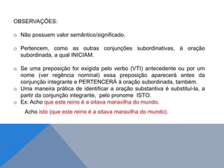 OBSERVAÇÕES:
o Não possuem valor semântico/significado.
o Pertencem, como as outras conjunções subordinativas, à oração
subordinada, a qual INICIAM.
o Se uma preposição for exigida pelo verbo (VTI) antecedente ou por um
nome (ver regência nominal) essa preposição aparecerá antes da
conjunção integrante e PERTENCERÁ à oração subordinada, também.
o Uma maneira prática de identificar a oração substantiva é substituí-la, a
partir da conjunção integrante, pelo pronome ISTO.
o Ex: Acho que este reino é a oitava maravilha do mundo.
Acho isto (que este reino é a oitava maravilha do mundo).
J O N E S L . A I R E S
 