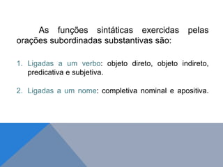 As funções sintáticas exercidas pelas
orações subordinadas substantivas são:
1. Ligadas a um verbo: objeto direto, objeto indireto,
predicativa e subjetiva.
2. Ligadas a um nome: completiva nominal e apositiva.
J O N E S L . A I R E S
 