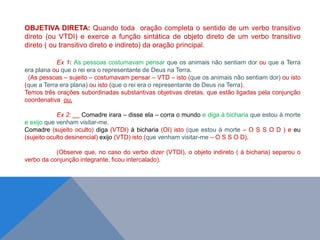 OBJETIVA DIRETA: Quando toda oração completa o sentido de um verbo transitivo
direto (ou VTDI) e exerce a função sintática de objeto direto de um verbo transitivo
direto ( ou transitivo direto e indireto) da oração principal.
Ex 1: As pessoas costumavam pensar que os animais não sentiam dor ou que a Terra
era plana ou que o rei era o representante de Deus na Terra.
(As pessoas – sujeito – costumavam pensar – VTD – isto (que os animais não sentiam dor) ou isto
(que a Terra era plana) ou isto (que o rei era o representante de Deus na Terra).
Temos três orações subordinadas substantivas objetivas diretas, que estão ligadas pela conjunção
coordenativa ou.
Ex 2: __ Comadre irara – disse ela – corra o mundo e diga à bicharia que estou à morte
e exijo que venham visitar-me.
Comadre (sujeito oculto) diga (VTDI) à bicharia (OI) isto (que estou à morte – O S S O D ) e eu
(sujeito oculto desinencial) exijo (VTD) isto (que venham visitar-me – O S S O D).
(Observe que, no caso do verbo dizer (VTDI), o objeto indireto ( à bicharia) separou o
verbo da conjunção integrante, ficou intercalado).
J O N E S L . A I R E S
 