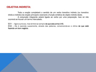 OBJETIVA INDIRETA:
Toda a oração completará o sentido de um verbo transitivo indireto (ou transitivo
direto e indireto) da oração principal e exercerá a função sintática de objeto indireto deste.
A conjunção integrante estará ligada ao verbo por uma preposição. Isso só não
ocorrerá se houver um termo intercalado.
EX1: – Agora suma-se, mas lembre-se sempre de que esta arma é 45.
EX2: - Ela é exercida suavemente, através das palavras, convencendo-se a vítima de que está
fazendo um bom negócio.
J O N E S L . A I R E S
 