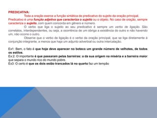 PREDICATIVA:
Toda a oração exerce a função sintática de predicativo do sujeito da oração principal.
Predicativo é uma função adjetiva que caracteriza o sujeito ou o objeto. No caso de oração, sempre
caracteriza o sujeito, com quem concorda em gênero e número.
O verbo que liga o sujeito ao seu predicativo é sempre um verbo de ligação. São
correlatos, interdependentes, ou seja, a ocorrência de um obriga a existência do outro e não havendo
um, não ocorre o outro.
Observe que o verbo de ligação é o verbo da oração principal, que se liga diretamente à
conjunção integrante, a menos que haja um adjunto adverbial ou outra intercalação.
Ex1: Bem, o fato é que hoje deve aparecer no boteco um grande número de velhotes, de todos
os estilos.
Ex:2: O importante é que passaram pelas barreiras: a da sua origem na miséria e a barreira maior
que separa o mundo rico do mundo pobre.
Ex3: O certo é que os dois estão trancados lá no quarto faz um tempão
J O N E S L . A I R E S
 