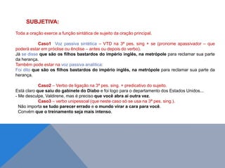 SUBJETIVA:
Toda a oração exerce a função sintática de sujeito da oração principal.
Caso1 Voz passiva sintética – VTD na 3ª pes. sing + se (pronome apassivador – que
poderá estar em próclise ou ênclise – antes ou depois do verbo).
Já se disse que são os filhos bastardos do império inglês, na metrópole para reclamar sua parte
da herança.
Também pode estar na voz passiva analítica:
Foi dito que são os filhos bastardos do império inglês, na metrópole para reclamar sua parte da
herança.
Caso2 – Verbo de ligação na 3ª pes. sing. + predicativo do sujeito.
Está claro que saiu do gabinete do Diabo e foi logo para o departamento dos Estados Unidos...
- Me desculpe, Valdirene, mas é preciso que você abra aí outra vez.
Caso3 – verbo unipessoal (que neste caso só se usa na 3ª pes. sing.).
Não importa se tudo parecer errado e o mundo virar a cara para você.
Convém que o treinamento seja mais intenso.
J O N E S L . A I R E S
 