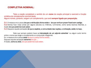 COMPLETIVA NOMINAL:
Toda a oração completará o sentido de um nome da oração principal e exercerá a função
sintática de complemento nominal deste.
Alguns nomes, portanto, exigem um complemento, que será sempre ligado por preposição.
Ex1:A ressaca era a prova de que a retribuição divina existe e de que nenhum prazer ficará sem castigo.
Ex2:Vamos ficar nisso ainda por alguns séculos ou milênios, ruminando, como seres bovinos falantes, a
ilusão de que podemos tudo saber.
Ex3:Esquece aquela sensação de que a espécie, a comunidade das nações, a civilização, estão no topo.
Note que sempre poderá haver a intercalação de um adjunto adverbial ou algum outro termo
entre o nome que exige o complemento e a conjunção integrante:
Ex: a ressaca era a prova cabal de que a justiça divina existe...
Esquece aquela sensação estranha de que ...
A ilusão, como eu dizia, de que podemos tudo saber.
J O N E S L . A I R E S
 