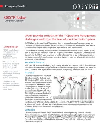 Company Pro le


 ORSYP Today
  Company Overview




                          ORSYP provides solutions for the IT Operations Management
                          challenge – working at the heart of your information system.
                          At ORSYP we understand that IT Operations directly support Business Operations, so we are
                          committed to delivering solutions that are focused on assuring that IT will deliver their service
 Customers say;           on time – ultimately creating a responsive, agile and e ective IT environment.
"ORSYP enabled us to      Our solutions are working in business critical environments which demand the highest quality,
reduce costs and add      both in the products we deliver and in the on-going support that we provide. ORSYP Technical
value to optimize
                          Support and the ORSYP User Forum are key pillars of our service to our customers, providing
 pro tability."
JC Decaux ( France)       workload-wide, multi-lingual access to experts and peers in order to realize and maximize their
                          investment in our solutions.
"We decreased our         Worldwide Presence
outsourced IT support
call volume by 90%"       With over 24 years of developing high quality software and services, ORSYP has delivered
Ocean Spray (USA)         solutions to more than 1400 large corporate customers across the globe and now has o ces in
                          over 11 countries with key locations in Paris, Boston, Hong Kong, London, Brussels and Milan.
"ORSYP saves us over
$100,000 per year since   Financials
deployment."              ORSYP recorded revenue results of
Sunrise (Switzerland)     38 million Euros for the scal year
                          2010, growing 18% on the previous
"With ORSYP, we           year and matching the same growth
simpli ed procedures
                          rate of FY 2009. A key event in our
and lowered operating
costs."
                          company history was the Manage-
UNI2 (Spain)              ment Buy-Out supported by the
                          capital investment of ARGOS SODI-
                          TIC in 2008 which proved to be the
                          catalyst for accelerated growth,
                          giving new impetus to the policy of
                          geographic expansion and allowing
                          rapid expansion of the product portfolio. On September 15, 2009, ORSYP made the strategic
                          acquisition of Sysload Software, a specialist in performance and capacity management, to
                          bring new and important solutions to its customers.
                          Customers
                          ORSYP customers are present across major industries including Banking, Financial Services,
                          Telecommunications, Logistics, Retail, Wholesale and Manufacturing. Examples of customers are
                          American Express, BNP Paribas, OceanSpray, BMW, Carrefour, Dassault Aviation, Deloitte, FedEx,
                          France Telecom, ING Direct, KPMG, L'Oréal, Ministry of Finance, Ministry of Defence, Société
                          Générale, TF1 and Total.
 