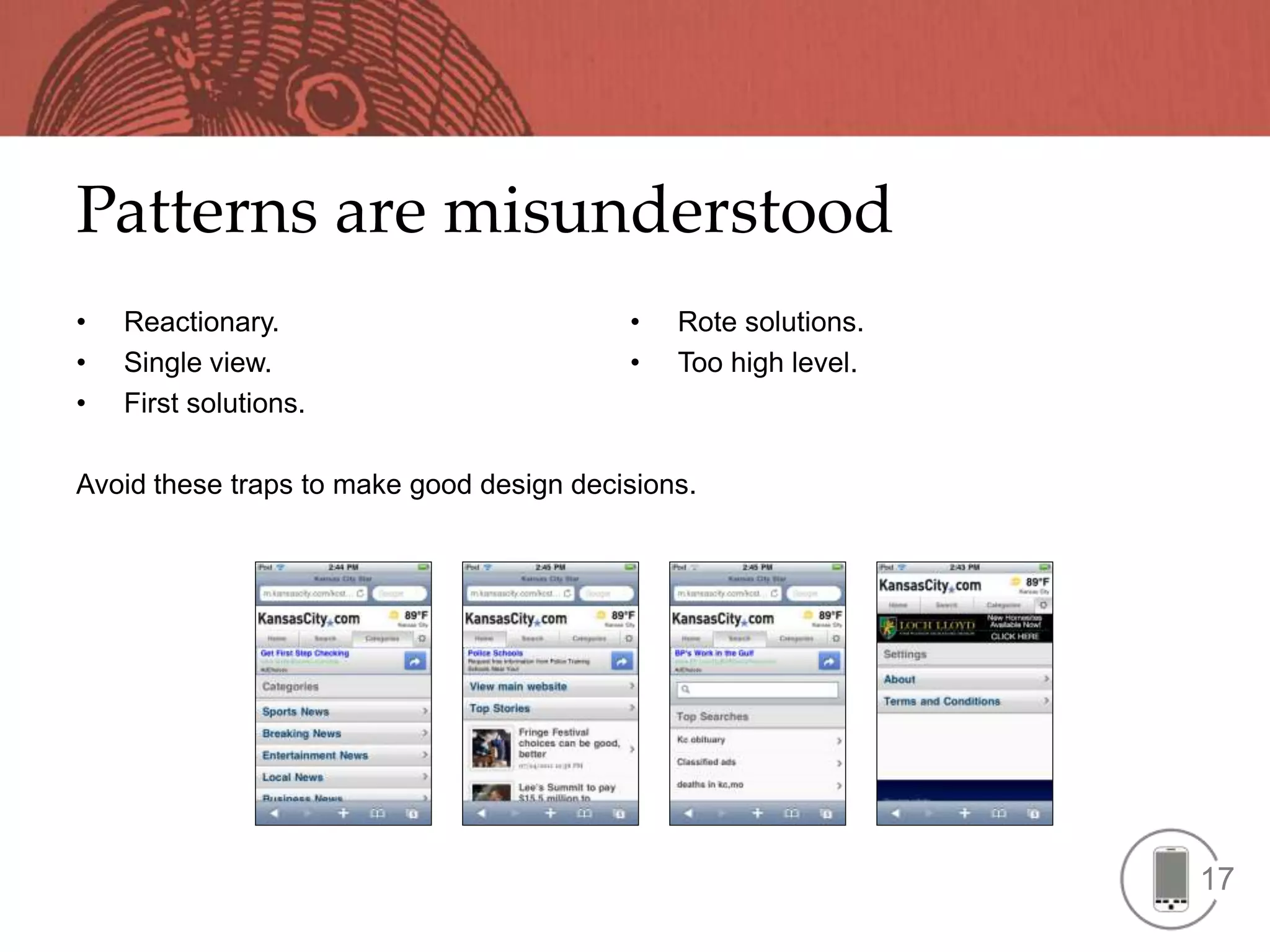 Patterns are misunderstood
•   Reactionary.                          •   Rote solutions.
•   Single view.                          •   Too high level.
•   First solutions.

Avoid these traps to make good design decisions.




                                                                17
 