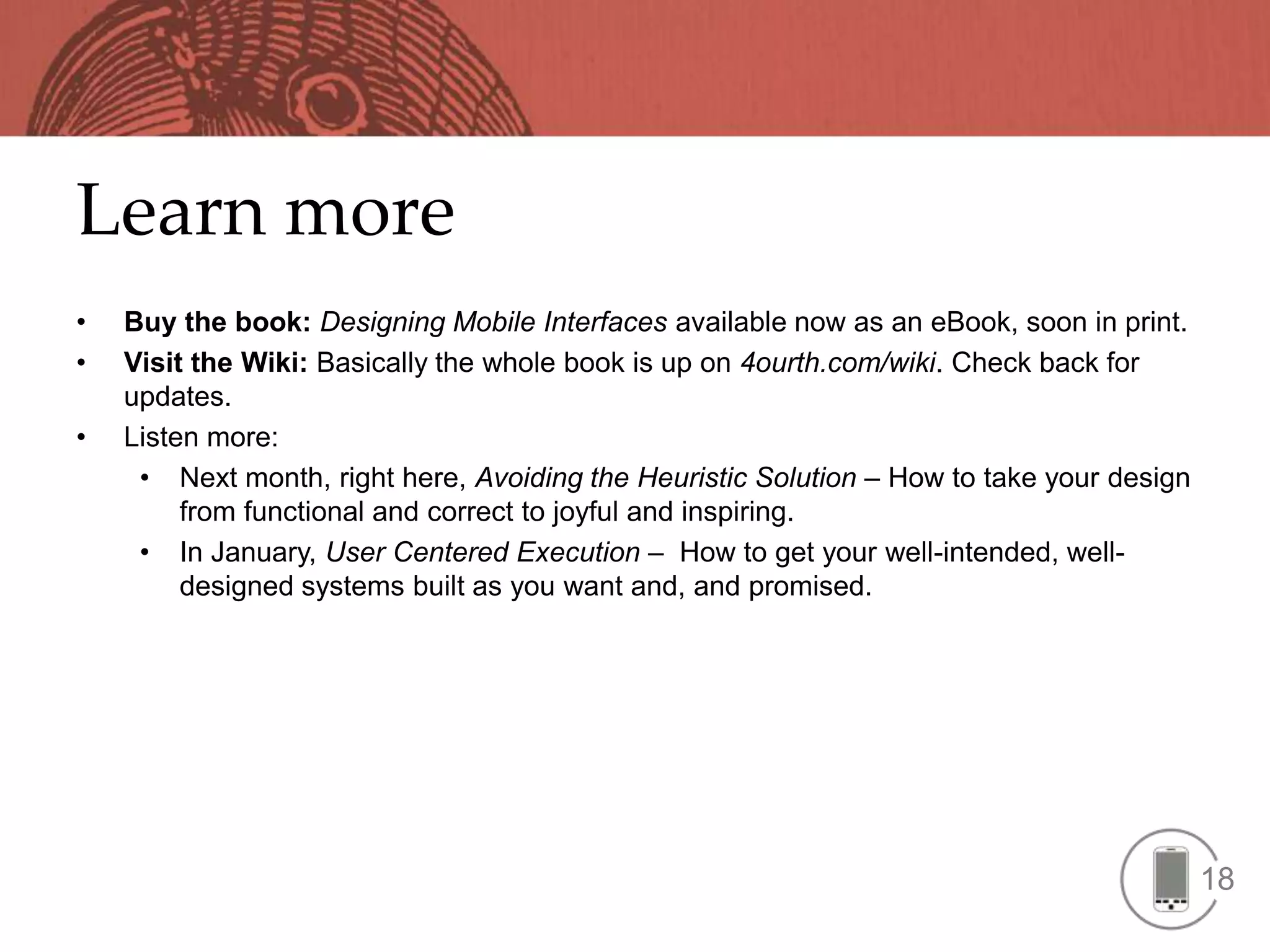 Learn more
•   Buy the book: Designing Mobile Interfaces available now as an eBook, soon in print.
•   Visit the Wiki: Basically the whole book is up on 4ourth.com/wiki. Check back for
    updates.
•   Listen more:
     • Next month, right here, Avoiding the Heuristic Solution – How to take your design
         from functional and correct to joyful and inspiring.
     • In January, User Centered Execution – How to get your well-intended, well-
         designed systems built as you want and, and promised.




                                                                                           18
 