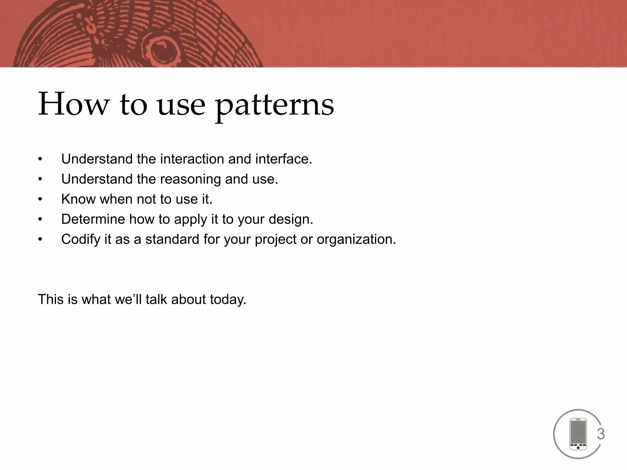 How to use patterns
•   Understand the interaction and interface.
•   Understand the reasoning and use.
•   Know when not to use it.
•   Determine how to apply it to your design.
•   Codify it as a standard for your project or organization.



This is what we’ll talk about today.




                                                                3
 
