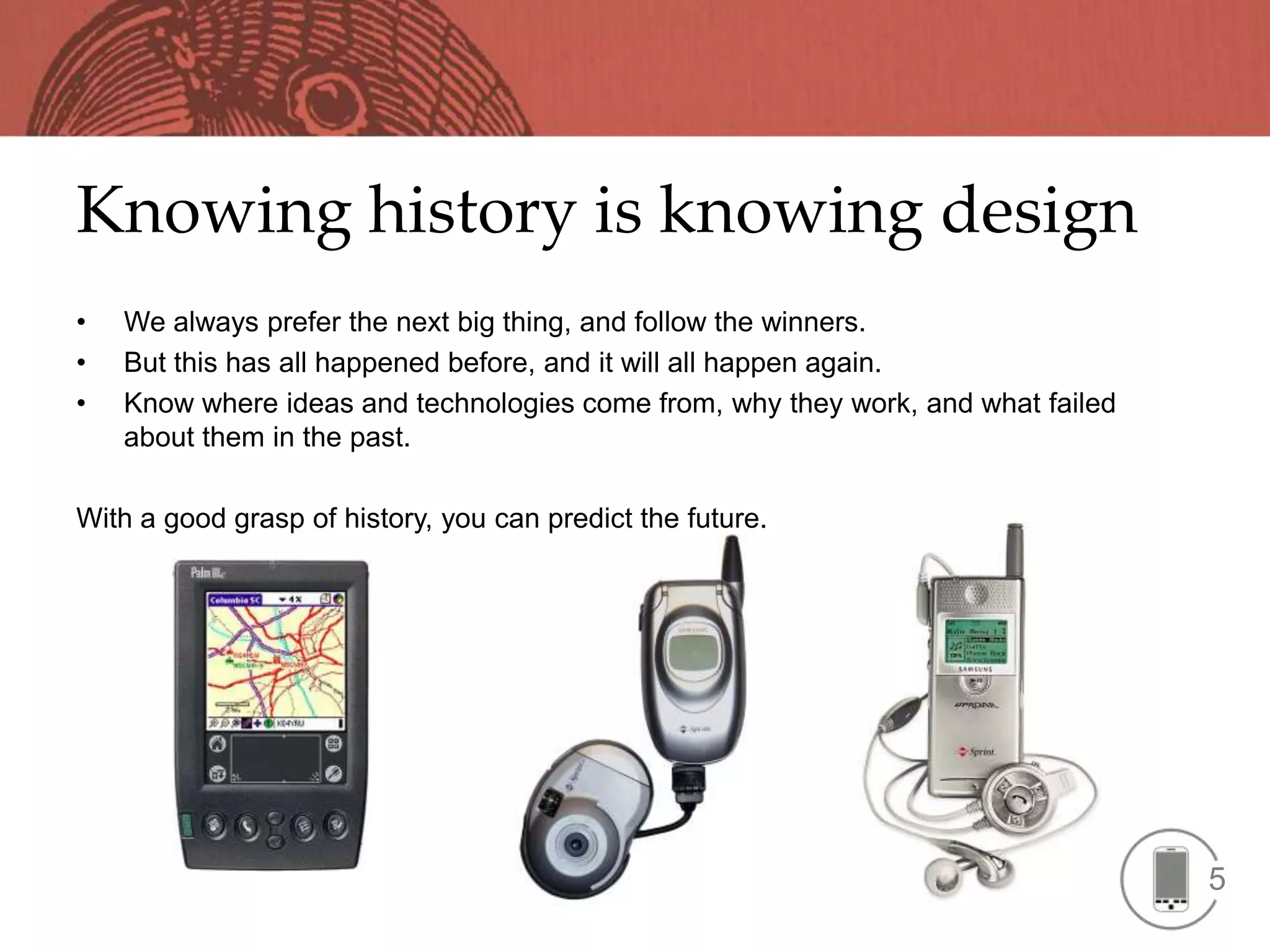 Knowing history is knowing design
•   We always prefer the next big thing, and follow the winners.
•   But this has all happened before, and it will all happen again.
•   Know where ideas and technologies come from, why they work, and what failed
    about them in the past.

With a good grasp of history, you can predict the future.




                                                                                  5
 