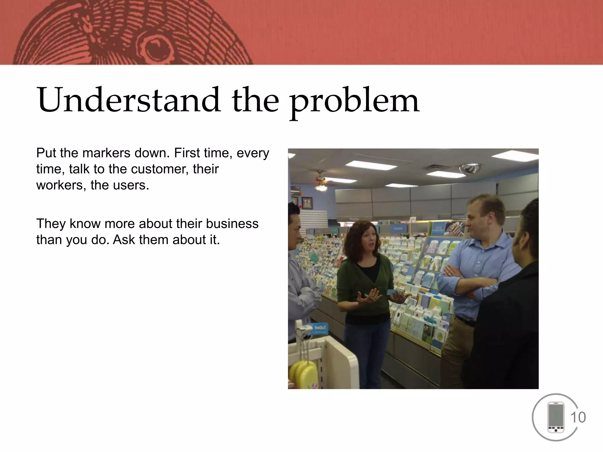 Understand the problem
Put the markers down. First time, every
time, talk to the customer, their
workers, the users.

They know more about their business
than you do. Ask them about it.




                                          10
 