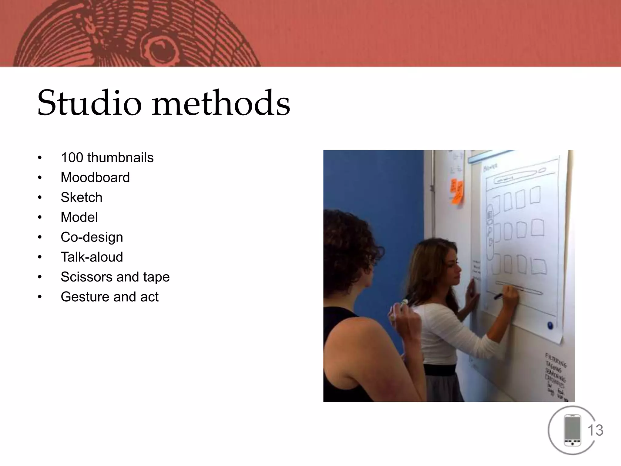 Studio methods
•   100 thumbnails
•   Moodboard
•   Sketch
•   Model
•   Co-design
•   Talk-aloud
•   Scissors and tape
•   Gesture and act




                        13
 