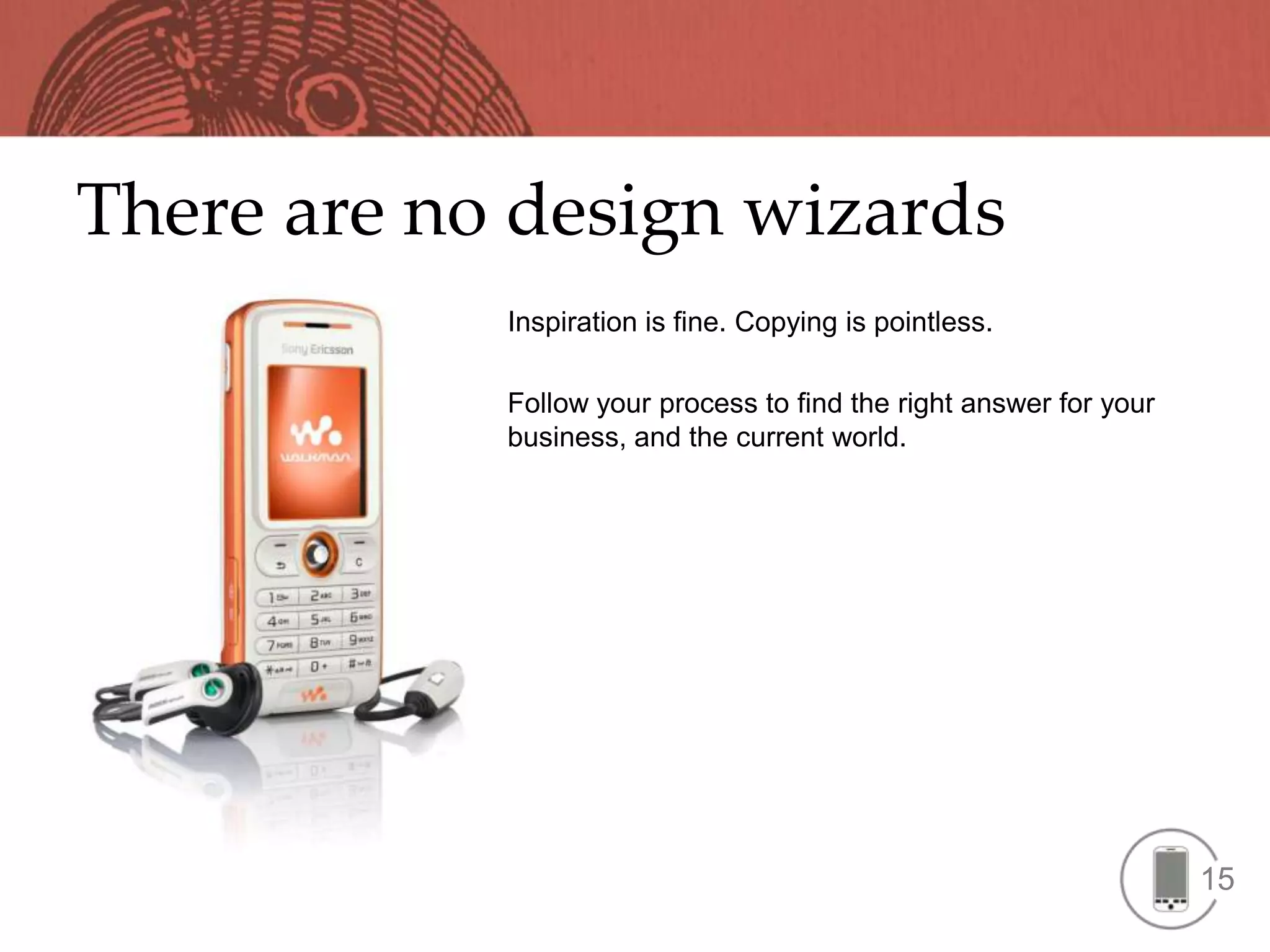 There are no design wizards
            Inspiration is fine. Copying is pointless.

            Follow your process to find the right answer for your
            business, and the current world.




                                                                    15
 