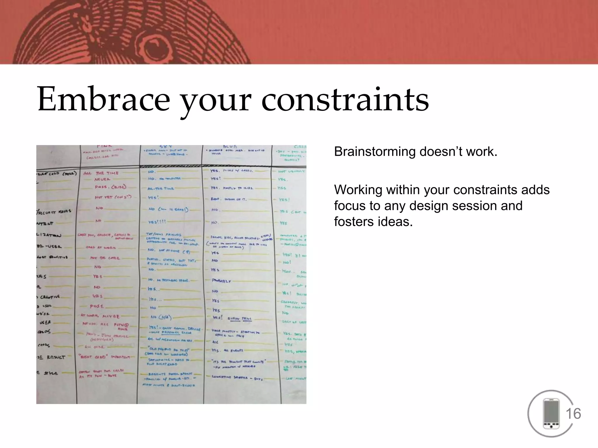 Embrace your constraints
                  Brainstorming doesn’t work.

                  Working within your constraints adds
                  focus to any design session and
                  fosters ideas.




                                                         16
 
