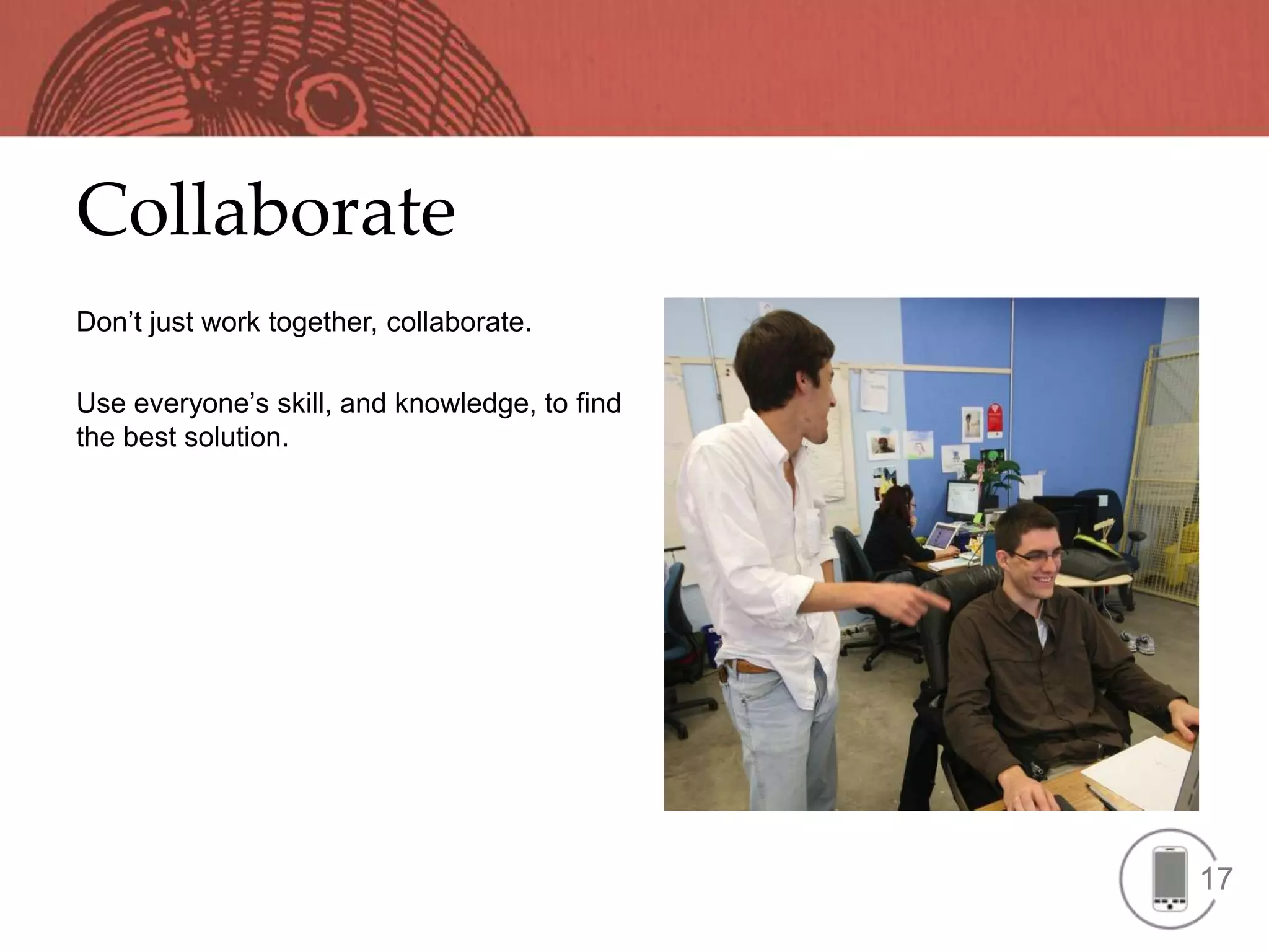 Collaborate
Don’t just work together, collaborate.

Use everyone’s skill, and knowledge, to find
the best solution.




                                               17
 